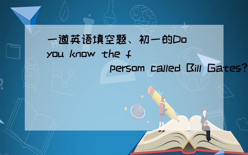 一道英语填空题、初一的Do you know the f_____ persom called Bill Gates?