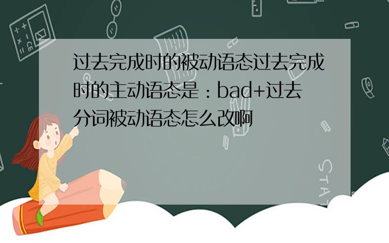 过去完成时的被动语态过去完成时的主动语态是：bad+过去分词被动语态怎么改啊