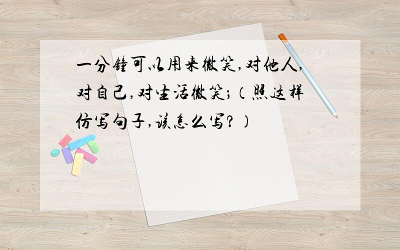 一分钟可以用来微笑,对他人,对自己,对生活微笑；（照这样仿写句子,该怎么写?）