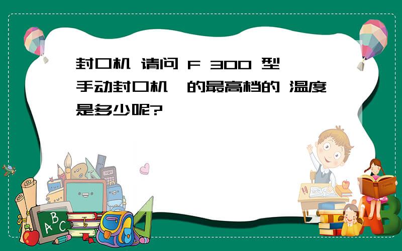 封口机 请问 F 300 型手动封口机,的最高档的 温度是多少呢?