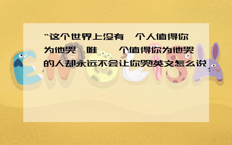 “这个世界上没有一个人值得你为他哭,唯一一个值得你为他哭的人却永远不会让你哭!英文怎么说