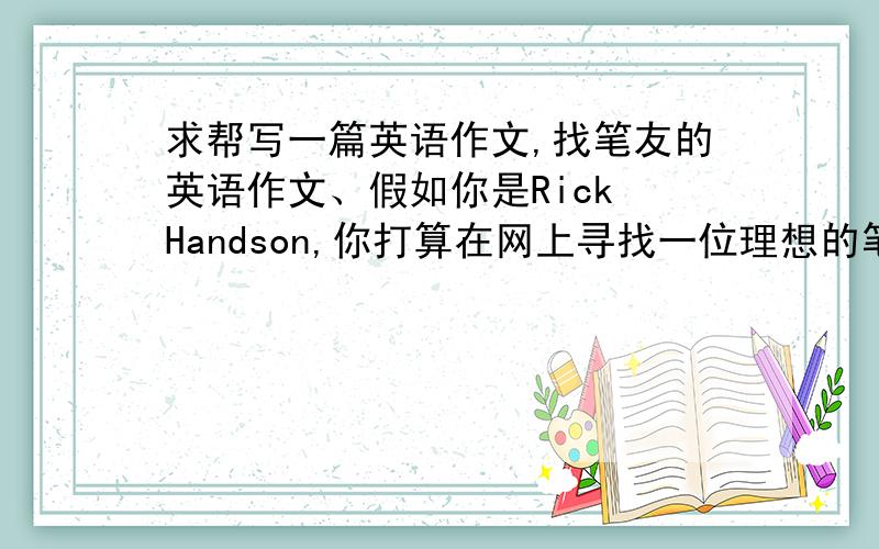 求帮写一篇英语作文,找笔友的英语作文、假如你是Rick Handson,你打算在网上寻找一位理想的笔友.请根据表格内容提示,发出交友信息,要求80词左右.Name:Rick HandsonAge:14From:americaLanguage:EnglishFavorite