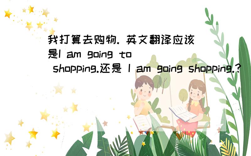 我打算去购物. 英文翻译应该是I am going to shopping.还是 I am going shopping.?