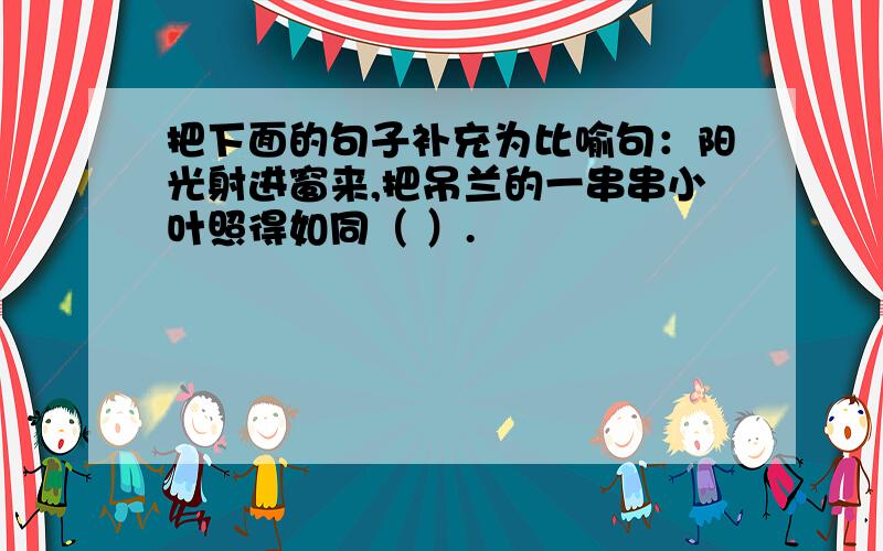 把下面的句子补充为比喻句：阳光射进窗来,把吊兰的一串串小叶照得如同（ ）.