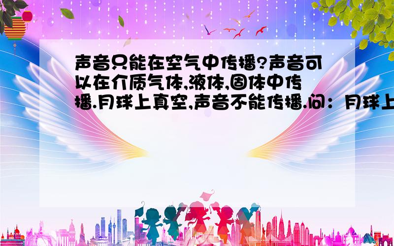 声音只能在空气中传播?声音可以在介质气体,液体,固体中传播.月球上真空,声音不能传播.问：月球上虽然没有空气,但不能以固体（比如月球表面土壤）作为介质传声吗?