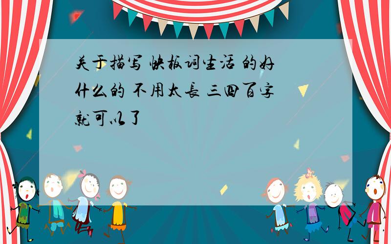 关于描写 快板词生活 的好 什么的 不用太长 三四百字 就可以了