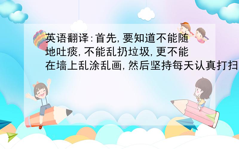 英语翻译:首先,要知道不能随地吐痰,不能乱扔垃圾,更不能在墙上乱涂乱画,然后坚持每天认真打扫室内外卫生.