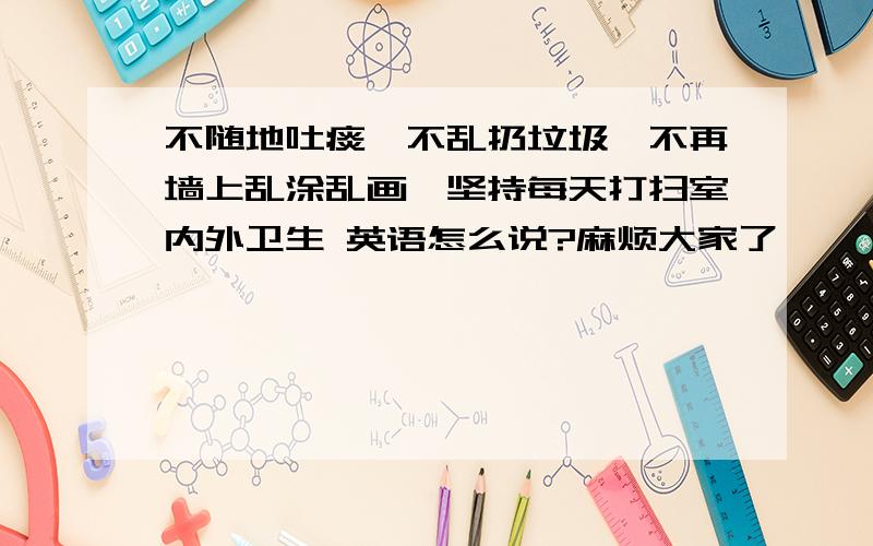 不随地吐痰、不乱扔垃圾、不再墙上乱涂乱画、坚持每天打扫室内外卫生 英语怎么说?麻烦大家了,