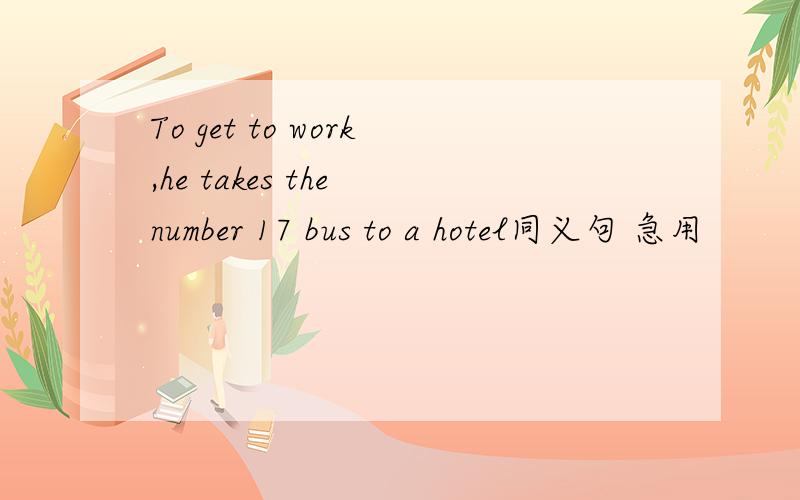 To get to work,he takes the number 17 bus to a hotel同义句 急用