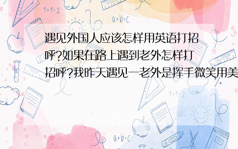 遇见外国人应该怎样用英语打招呼?如果在路上遇到老外怎样打招呼?我昨天遇见一老外是挥手微笑用美式口音说How are you?老外也这样问候我.这样打招呼行吗?遇见外国人应该怎样打招呼呢?如