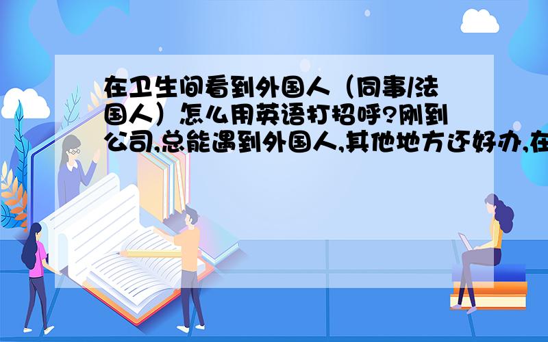 在卫生间看到外国人（同事/法国人）怎么用英语打招呼?刚到公司,总能遇到外国人,其他地方还好办,在卫生间就不知道该不该说话了：）