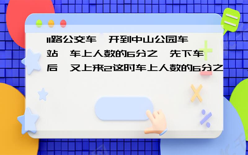 11路公交车,开到中山公园车站,车上人数的6分之一先下车后,又上来2这时车上人数的6分之一,上车和下车人数比较