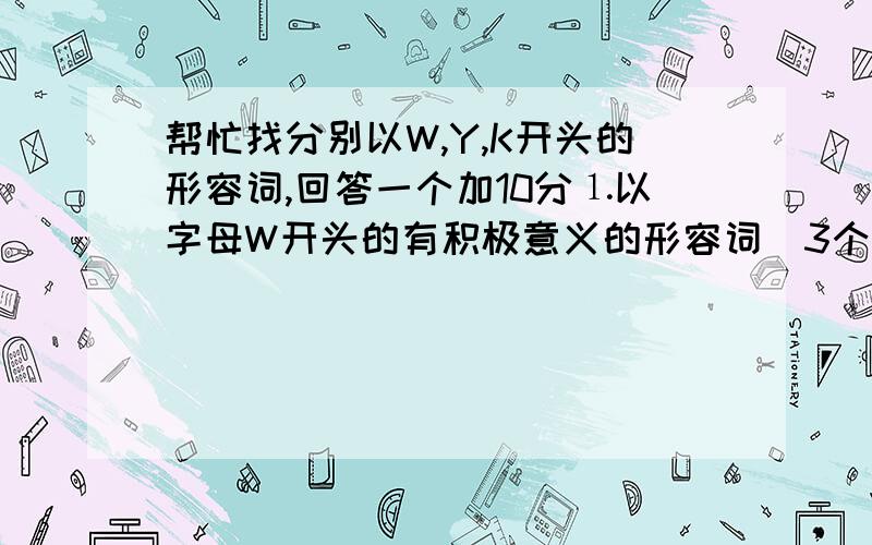 帮忙找分别以W,Y,K开头的形容词,回答一个加10分⒈以字母W开头的有积极意义的形容词(3个)⒉以字母Y开头的有积极意义的形容词(3个)⒊以字母K开头的有积极意义的形容词(3个)说话算话.