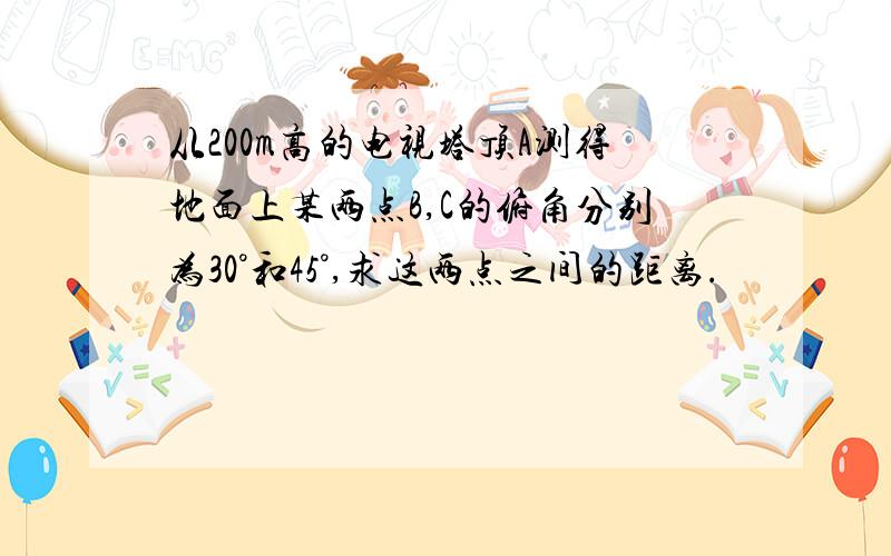 从200m高的电视塔顶A测得地面上某两点B,C的俯角分别为30°和45°,求这两点之间的距离.