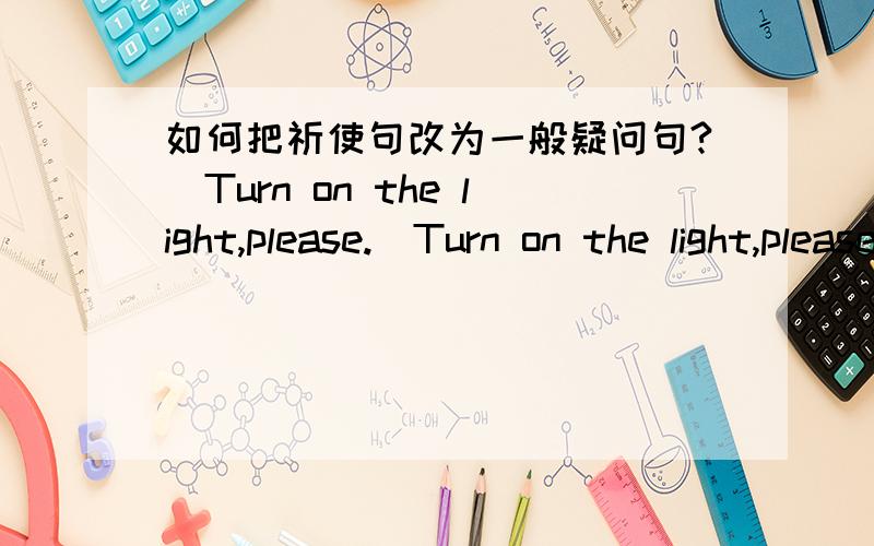 如何把祈使句改为一般疑问句?（Turn on the light,please.）Turn on the light,please.把这句话改为一般疑问句.