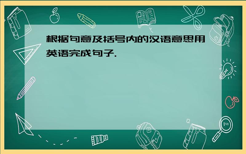 根据句意及括号内的汉语意思用英语完成句子.