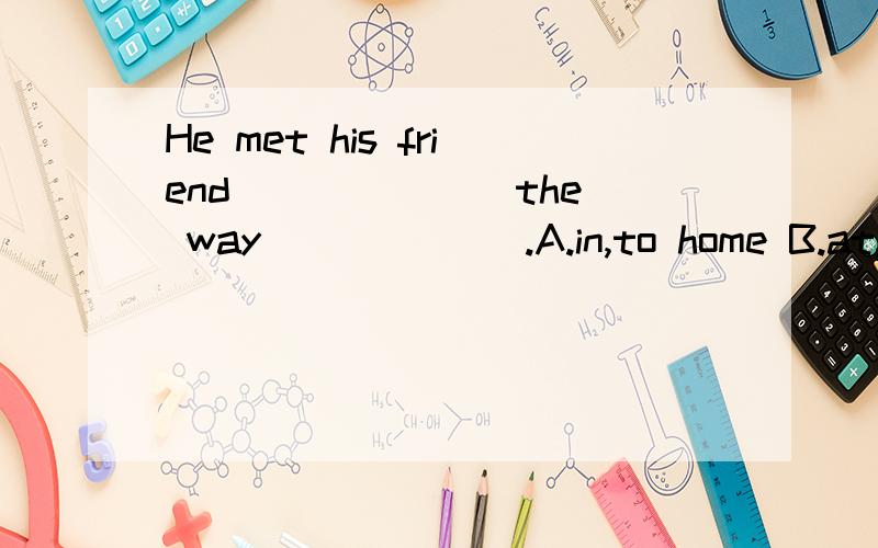 He met his friend ______ the way ______.A.in,to home B.at,home C.on,home