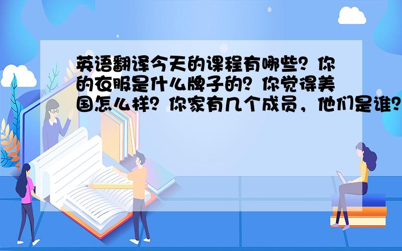 英语翻译今天的课程有哪些？你的衣服是什么牌子的？你觉得美国怎么样？你家有几个成员，他们是谁？你家在哪条路？你家电话是多少？你喜欢哪种动物- 你有近视吗？你妈妈姓什么？你