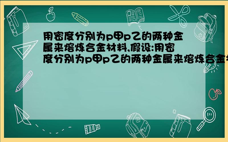 用密度分别为p甲p乙的两种金属来熔炼合金材料,假设:用密度分别为p甲p乙的两种金属来熔炼合金材料,假设：一：取等体积的两种金属熔炼,所得合金材料的密度为p1；二：取等质量的两种金属