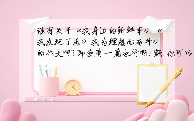 谁有关于《我身边的新鲜事》《我发现了美》我为理想而奋斗》的作文啊?即使有一篇也行啊!额..你可以在往后找找吗？我是希望老师看不出来滴...