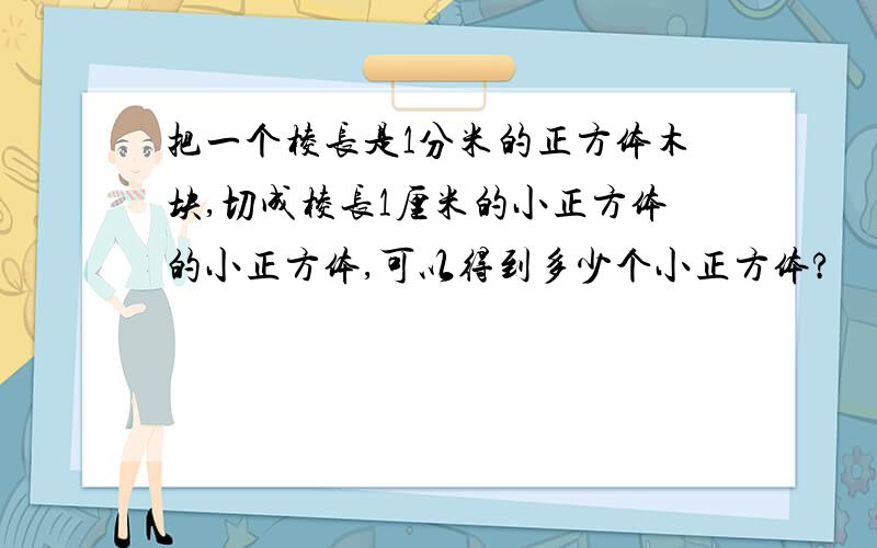 把一个棱长是1分米的正方体木块,切成棱长1厘米的小正方体的小正方体,可以得到多少个小正方体?