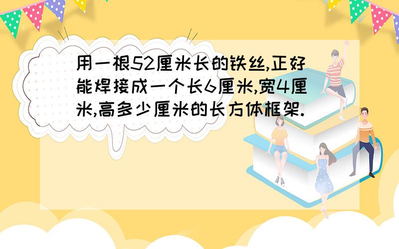 用一根52厘米长的铁丝,正好能焊接成一个长6厘米,宽4厘米,高多少厘米的长方体框架.