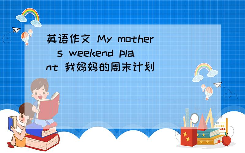 英语作文 My mother`s weekend plant 我妈妈的周末计划