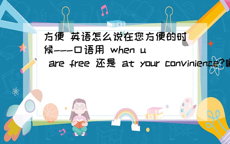 方便 英语怎么说在您方便的时候---口语用 when u are free 还是 at your convinience?哪种用法更地道?