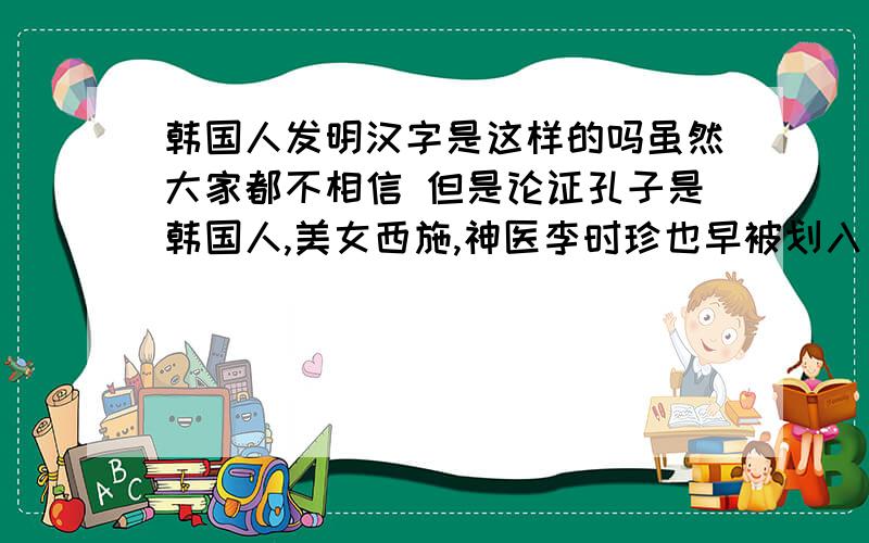 韩国人发明汉字是这样的吗虽然大家都不相信 但是论证孔子是韩国人,美女西施,神医李时珍也早被划入“韩国籍”；把中医说成是韩国发明的,连同《本草纲目》、人参、针灸都给他们说是他