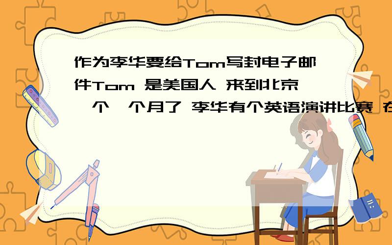 作为李华要给Tom写封电子邮件Tom 是美国人 来到北京一个一个月了 李华有个英语演讲比赛 在搜集资料 语言应用方面遇到一些困难 想寻求Tom帮助 并赛后打算去看他 120——150词