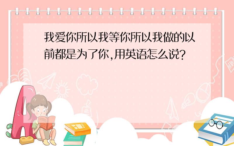 我爱你所以我等你所以我做的以前都是为了你,用英语怎么说?