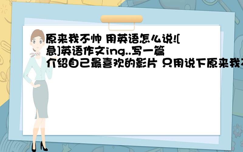 原来我不帅 用英语怎么说![急]英语作文ing..写一篇介绍自己最喜欢的影片 只用说下原来我不帅怎么说就行了谢谢