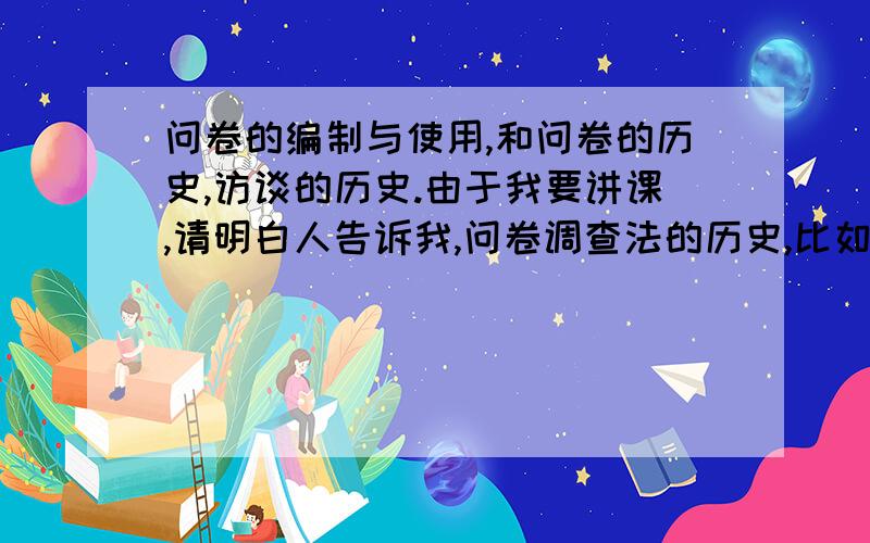 问卷的编制与使用,和问卷的历史,访谈的历史.由于我要讲课,请明白人告诉我,问卷调查法的历史,比如谁发明的问卷形式,最早运用于什么,成功的案例,典型的案例..还有就是访谈类的节目的历