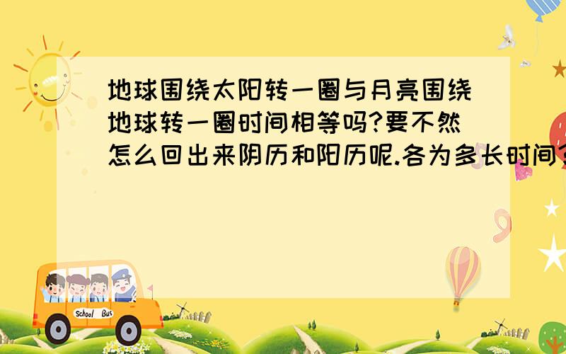 地球围绕太阳转一圈与月亮围绕地球转一圈时间相等吗?要不然怎么回出来阴历和阳历呢.各为多长时间?