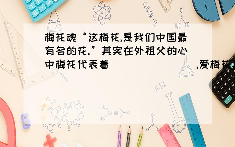 梅花魂“这梅花,是我们中国最有名的花.”其实在外祖父的心中梅花代表着________,爱梅花其实就是爱_____（继续）赞叹梅花其实就是赞叹中华民族“____________”（用课文中的话回答）的民族精