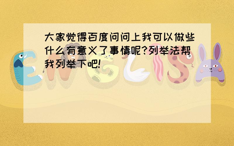 大家觉得百度问问上我可以做些什么有意义了事情呢?列举法帮我列举下吧!