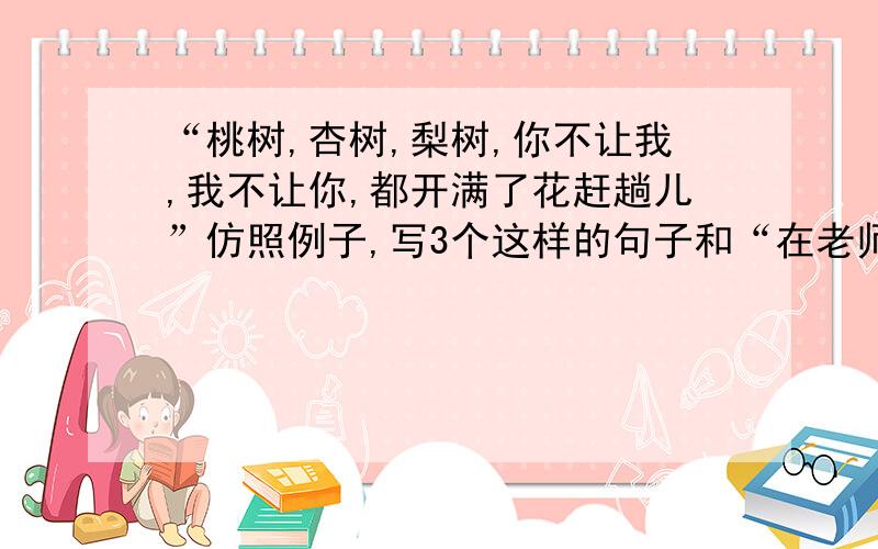 “桃树,杏树,梨树,你不让我,我不让你,都开满了花赶趟儿”仿照例子,写3个这样的句子和“在老师的帮助下，进步了”这句话，改病句 ;“桃树，杏树，梨树，你不让我，我不让你，都开满了