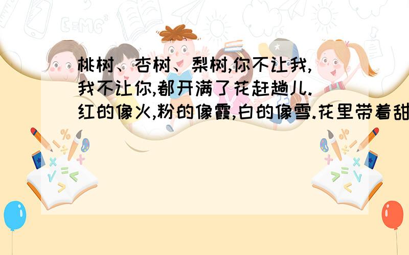 桃树、杏树、梨树,你不让我,我不让你,都开满了花赶趟儿.红的像火,粉的像霞,白的像雪.花里带着甜味儿；闭了眼,树上仿佛已经满是桃儿、杏儿、梨儿.花下成千成百的蜜蜂嗡嗡地闹着,大小的