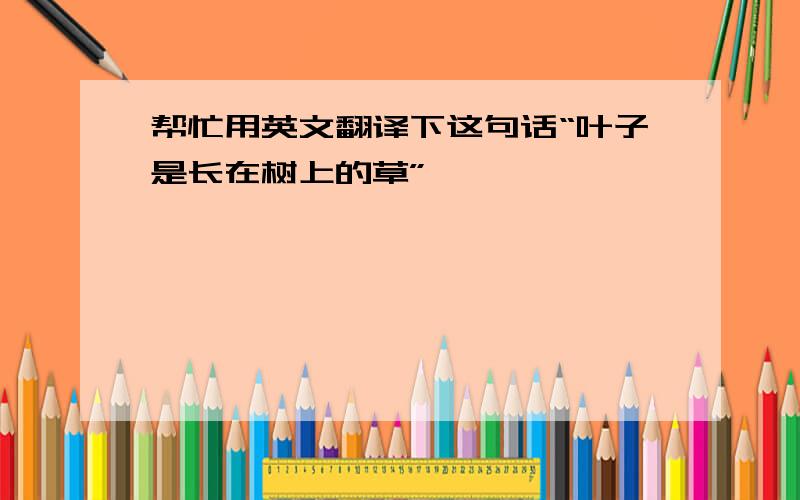 帮忙用英文翻译下这句话“叶子是长在树上的草”