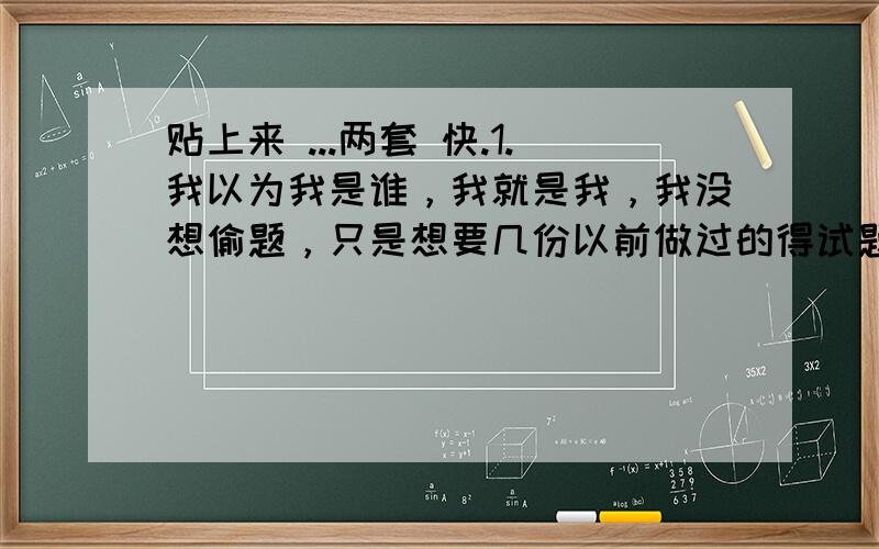 贴上来 ...两套 快.1.我以为我是谁，我就是我，我没想偷题，只是想要几份以前做过的得试题来复习一下，我请您说话说干净点好么。说明白点好么，要么就像2楼一样说得干脆点！2.我是因