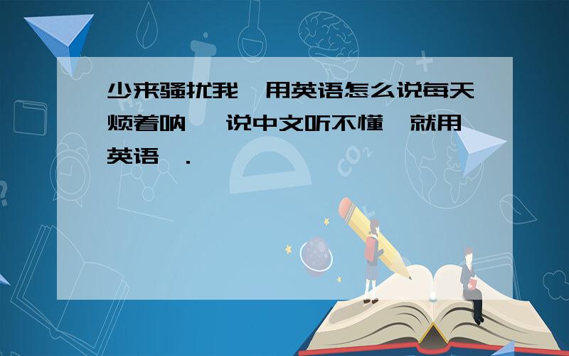 少来骚扰我,用英语怎么说每天烦着呐、 说中文听不懂、就用英语呗.