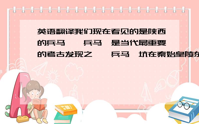 英语翻译我们现在看见的是陕西的兵马俑,兵马俑是当代最重要的考古发现之一,兵马俑坑在秦始皇陵东侧约1公里半,先后发一、二、三号三个坑.一号坑是当地农民打井时发现的,后经钻探先后