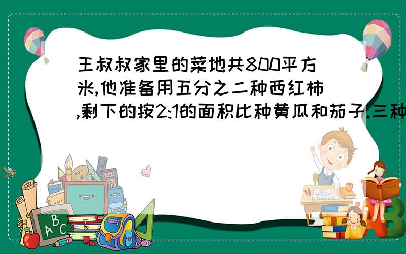 王叔叔家里的菜地共800平方米,他准备用五分之二种西红柿,剩下的按2:1的面积比种黄瓜和茄子.三种蔬菜的面积分别是多少平方米,急用