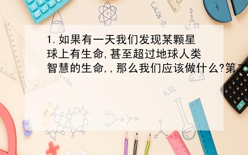 1.如果有一天我们发现某颗星球上有生命,甚至超过地球人类智慧的生命,,那么我们应该做什么?第二个问题：如果有一天外星人真的来到地球,我们又该做什么,是进行战争呢?还是对话?请认真回