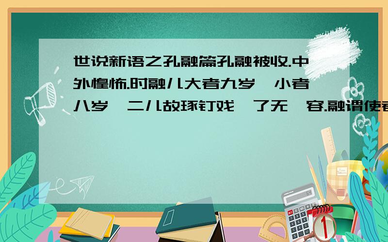 世说新语之孔融篇孔融被收.中外惶怖.时融儿大者九岁,小者八岁,二儿故琢钉戏,了无遽容.融谓使者日：“冀罪止干身,二儿可得全不?”儿徐进曰：“大人,岂见覆巢之下,复有完卵乎?”寻亦收