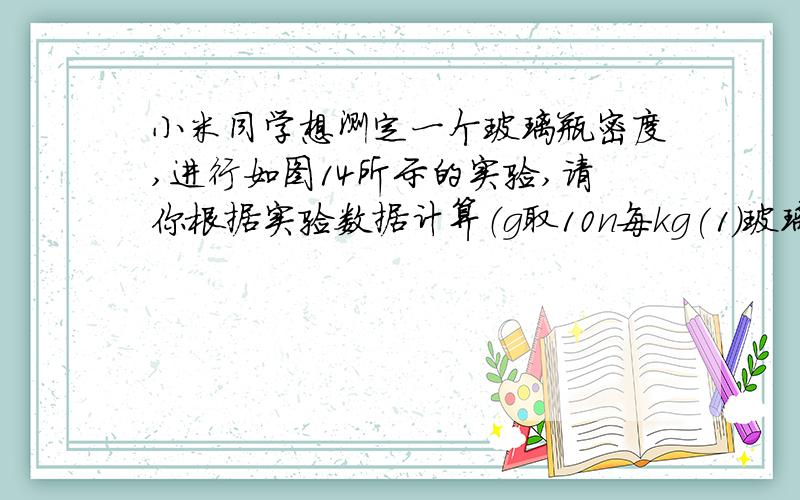 小米同学想测定一个玻璃瓶密度,进行如图14所示的实验,请你根据实验数据计算（g取10n每kg(1)玻璃瓶漂浮时受到的浮力.（2）玻璃瓶的玻璃密度.甲：量筒中水的体积为30ml乙;玻璃瓶漂浮时,量筒