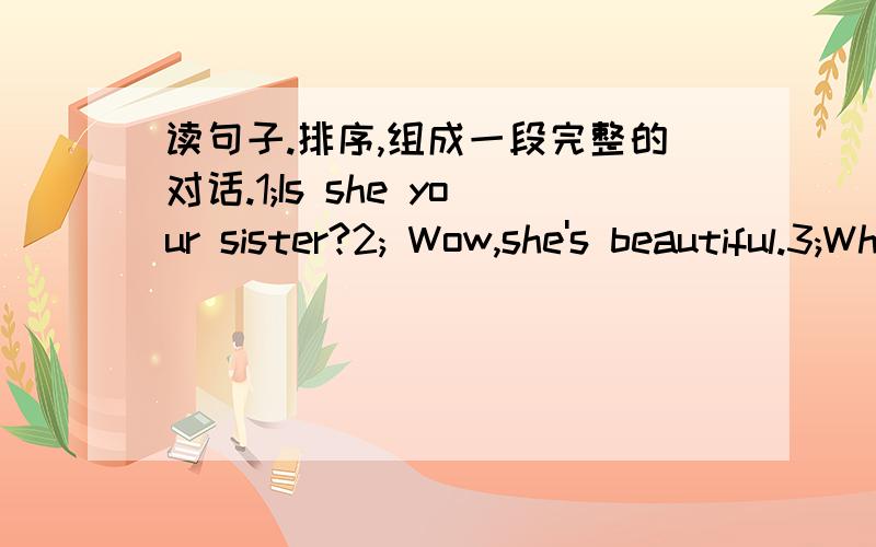 读句子.排序,组成一段完整的对话.1;Is she your sister?2; Wow,she's beautiful.3;Who's this girl?4;No,she's my friend.5; Guess!