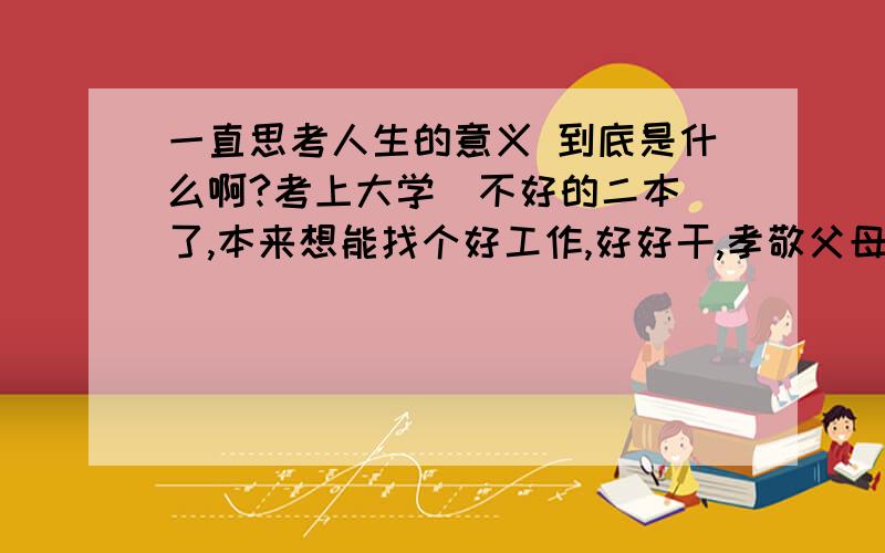 一直思考人生的意义 到底是什么啊?考上大学(不好的二本)了,本来想能找个好工作,好好干,孝敬父母,到现在找工作那么难,不禁又想到了人生的意义到底是什么?