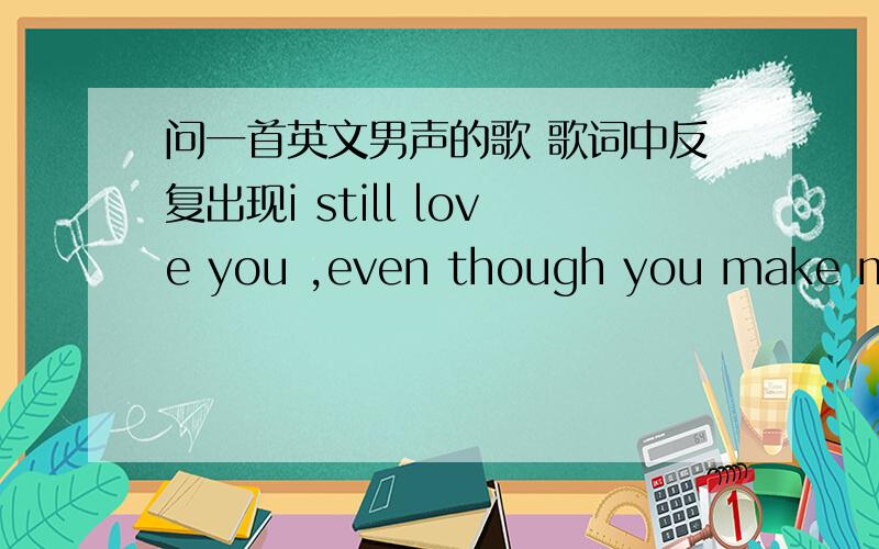 问一首英文男声的歌 歌词中反复出现i still love you ,even though you make me s...问一首英文男声的歌 歌词中反复出现i still love you ,even though you make me sad ,even though you broke my heart,请问叫什么?