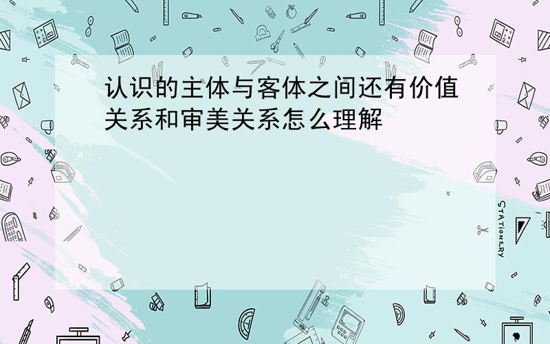 认识的主体与客体之间还有价值关系和审美关系怎么理解